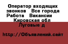  Оператор входящих звонков - Все города Работа » Вакансии   . Кировская обл.,Луговые д.